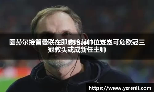 图赫尔接管曼联在即滕哈赫帅位岌岌可危欧冠三冠教头或成新任主帅